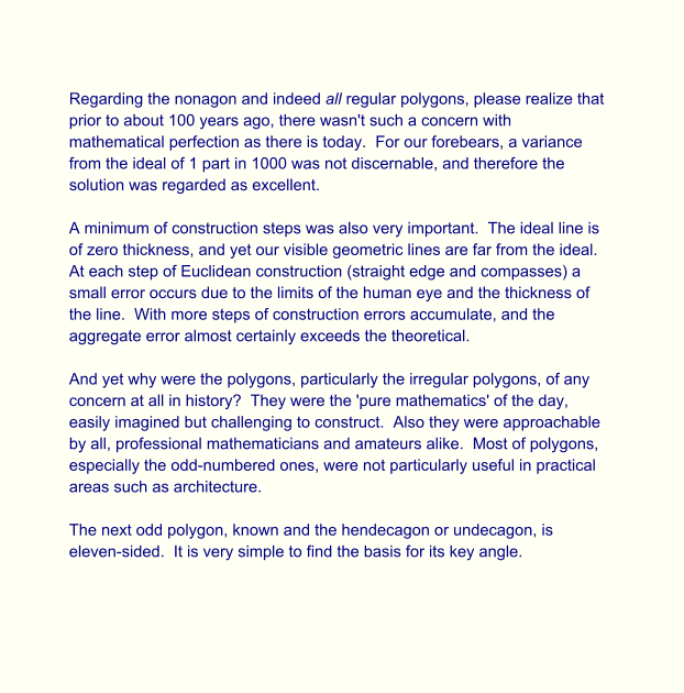 Regarding the nonagon and indeed all regular polygons, please realize that prior to about 100 years ago, there wasn't such a concern with mathematical perfection as there is today.  For our forebears, a variance from the ideal of 1 part in 1000 was not discernable, and therefore the solution was regarded as excellent.  A minimum of construction steps was also very important.  The ideal line is of zero thickness, and yet our visible geometric lines are far from the ideal. At each step of Euclidean construction (straight edge and compasses) a small error occurs due to the limits of the human eye and the thickness of the line.  With more steps of construction errors accumulate, and the aggregate error almost certainly exceeds the theoretical.  And yet why were the polygons, particularly the irregular polygons, of any concern at all in history?  They were the 'pure mathematics' of the day, easily imagined but challenging to construct.  Also they were approachable by all, professional mathematicians and amateurs alike.  Most of polygons, especially the odd-numbered ones, were not particularly useful in practical areas such as architecture.  The next odd polygon, known and the hendecagon or undecagon, is eleven-sided.  It is very simple to find the basis for its key angle.